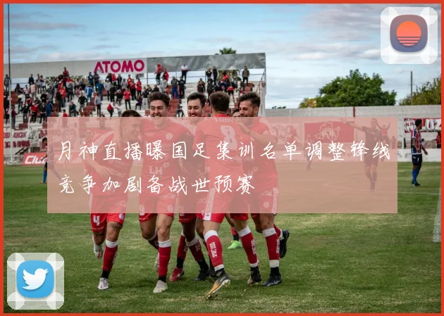 月神直播曝国足集训名单调整锋线竞争加剧备战世预赛