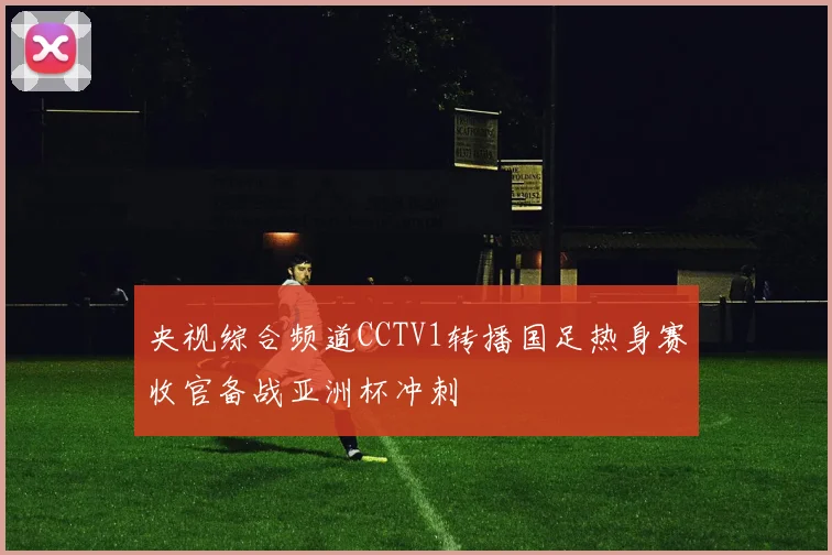 央视综合频道CCTV1转播国足热身赛收官备战亚洲杯冲刺