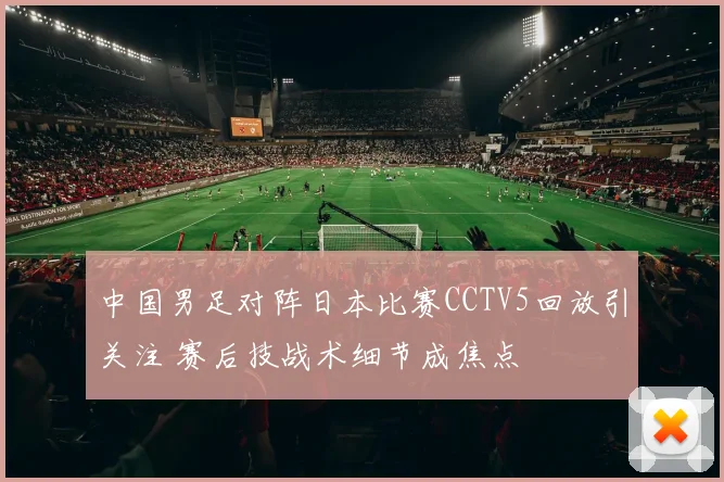 中国男足对阵日本比赛CCTV5回放引关注 赛后技战术细节成焦点