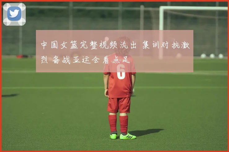中国女篮完整视频流出 集训对抗激烈 备战亚运会看点足