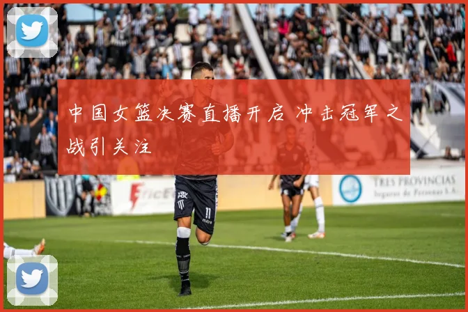 中国女篮决赛直播开启 冲击冠军之战引关注