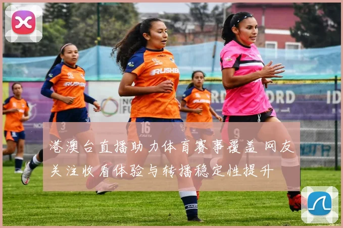 港澳台直播助力体育赛事覆盖 网友关注收看体验与转播稳定性提升