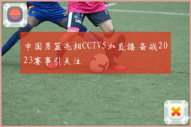 中国男篮亮相CCTV5加直播 备战2023赛事引关注