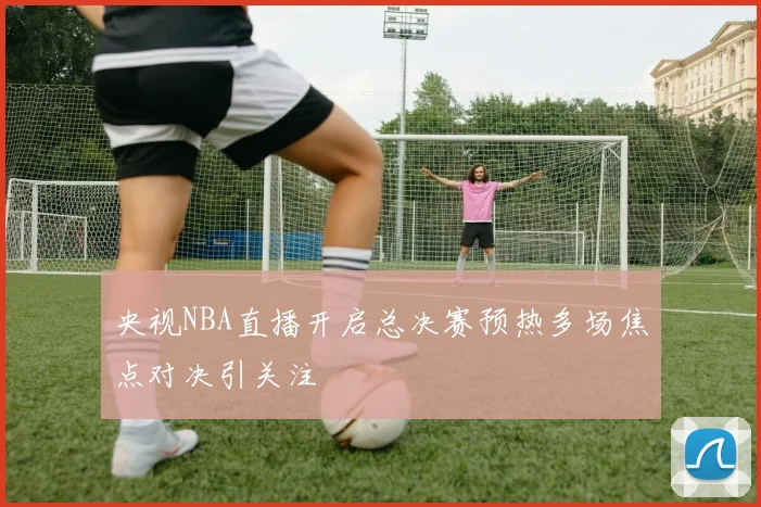 央视NBA直播开启总决赛预热多场焦点对决引关注