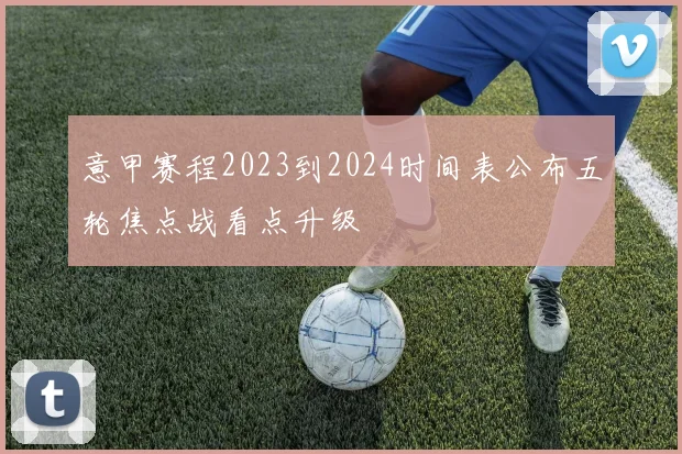 意甲赛程2023到2024时间表公布五轮焦点战看点升级