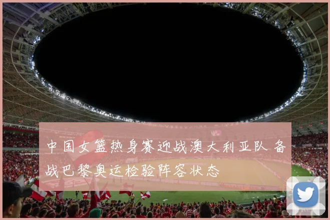 中国女篮热身赛迎战澳大利亚队 备战巴黎奥运检验阵容状态