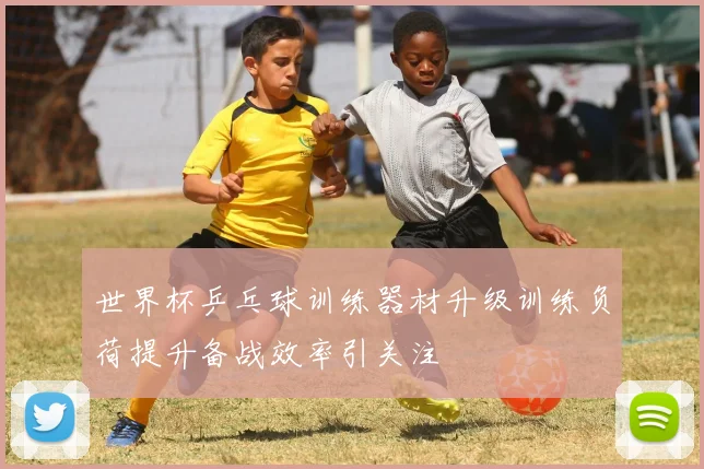 世界杯乒乓球训练器材升级训练负荷提升备战效率引关注