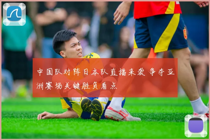 中国队对阵日本队直播来袭 争夺亚洲赛场关键胜负看点