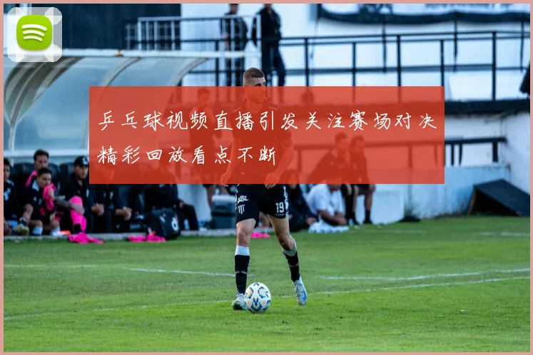 乒乓球视频直播引发关注赛场对决精彩回放看点不断