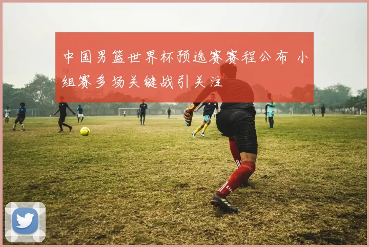 中国男篮世界杯预选赛赛程公布 小组赛多场关键战引关注