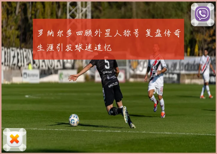 罗纳尔多回顾外星人称号 复盘传奇生涯引发球迷追忆