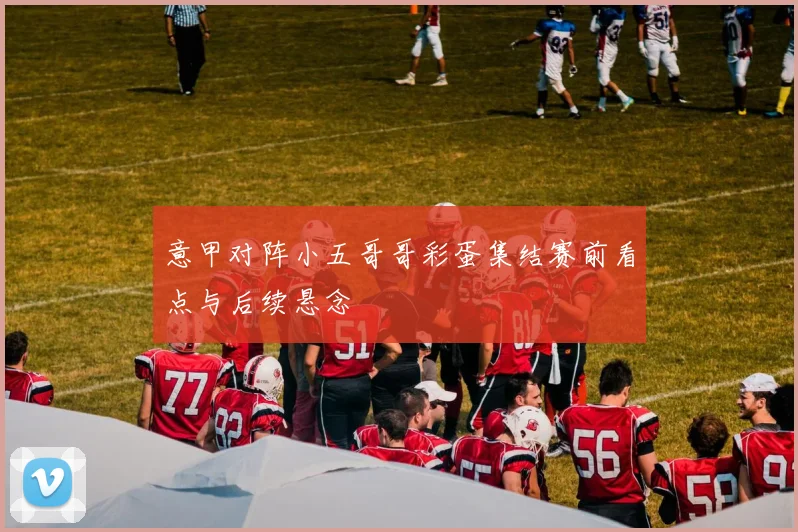 意甲对阵小五哥哥彩蛋集结赛前看点与后续悬念