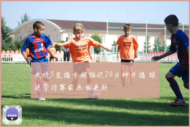 央视5直播中超推迟20分钟开播 球迷等待赛前画面更新