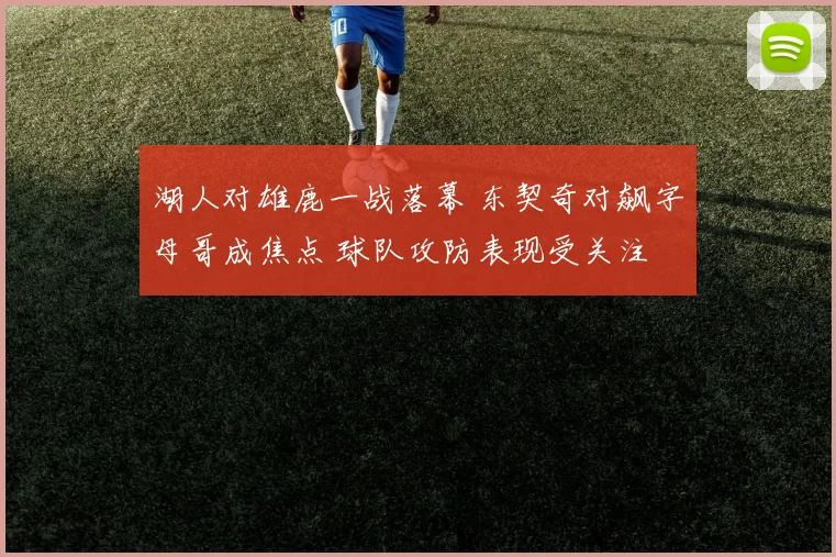 湖人对雄鹿一战落幕 东契奇对飙字母哥成焦点 球队攻防表现受关注