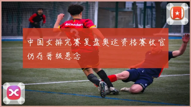 中国女排完赛复盘奥运资格赛收官仍存晋级悬念