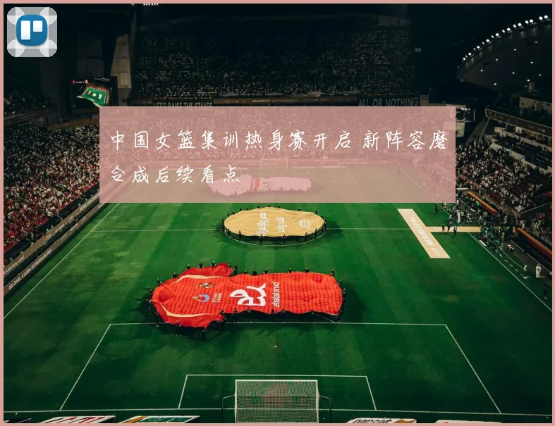 中国女篮集训热身赛开启 新阵容磨合成后续看点