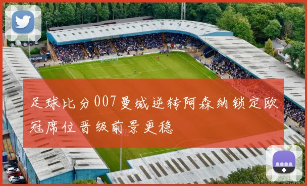 足球比分007曼城逆转阿森纳锁定欧冠席位晋级前景更稳