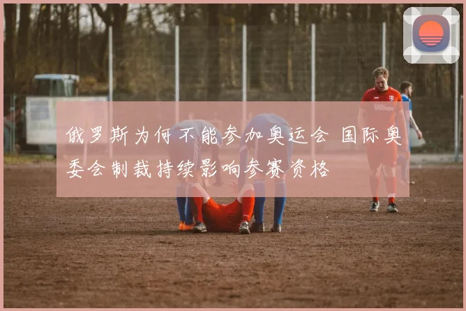 俄罗斯为何不能参加奥运会 国际奥委会制裁持续影响参赛资格