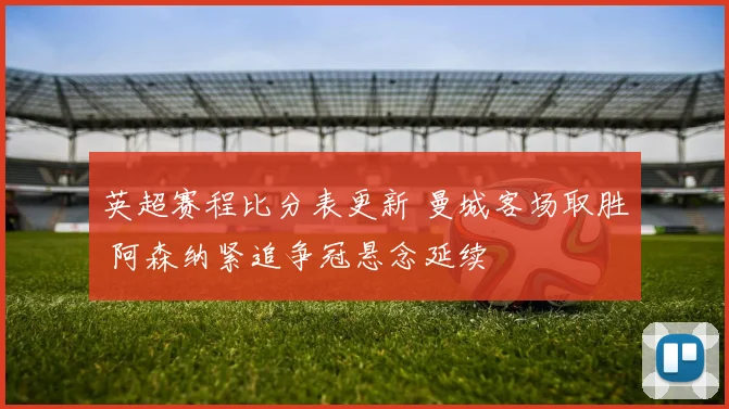 英超赛程比分表更新 曼城客场取胜 阿森纳紧追争冠悬念延续