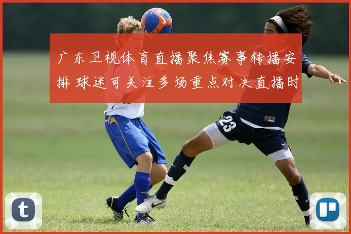 广东卫视体育直播聚焦赛事转播安排 球迷可关注多场重点对决直播时段